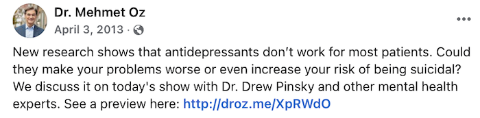 A screenshot of a Facebook post that says, "Dr. Mehmet Oz. April 3, 2013. New research shows that antidepressants don’t work for most patients. Could they make your problems worse or even increase your risk of being suicidal? We discuss it on today's show with Dr. Drew Pinsky and other mental health experts. See a preview here:"